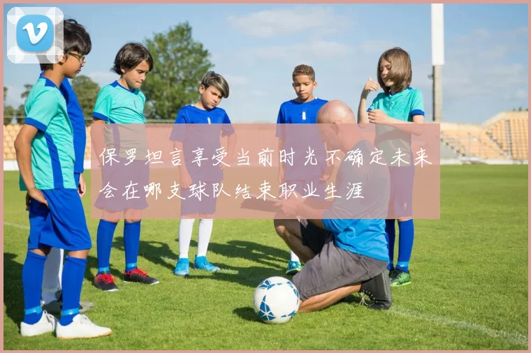 保罗坦言享受当前时光不确定未来会在哪支球队结束职业生涯