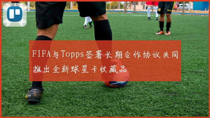 FIFA与Topps签署长期合作协议共同推出全新球星卡收藏品