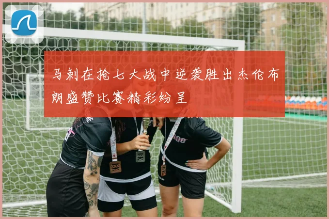 马刺在抢七大战中逆袭胜出杰伦布朗盛赞比赛精彩纷呈