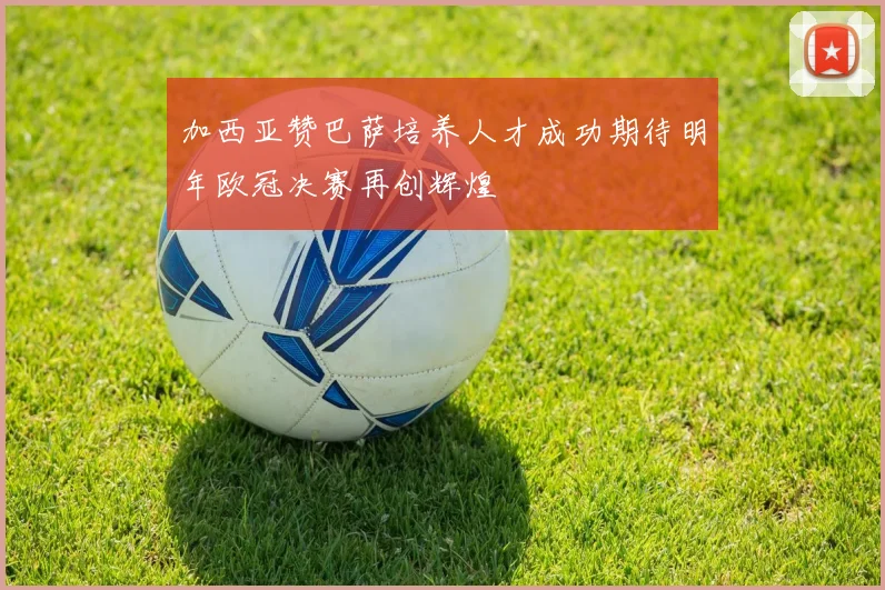 加西亚赞巴萨培养人才成功期待明年欧冠决赛再创辉煌