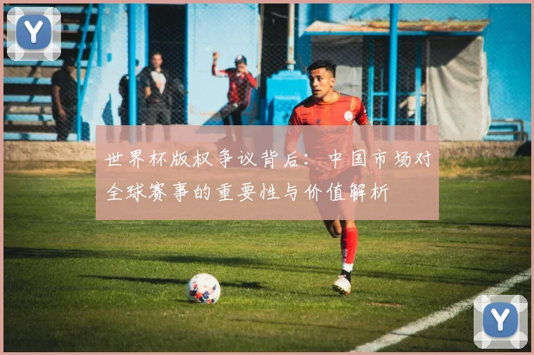 世界杯版权争议背后：中国市场对全球赛事的重要性与价值解析