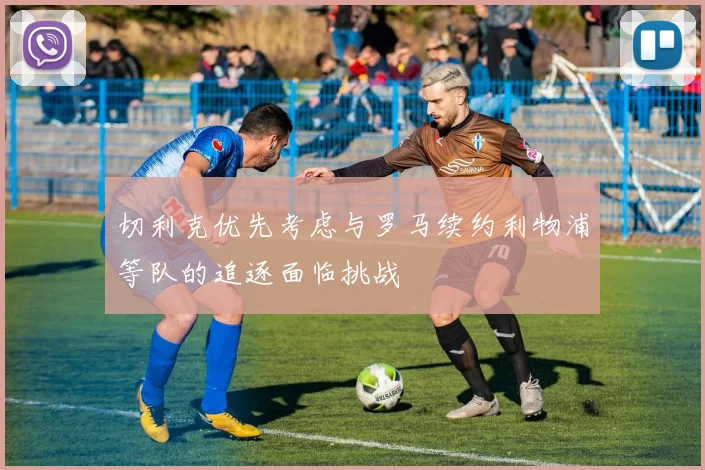 切利克优先考虑与罗马续约利物浦等队的追逐面临挑战