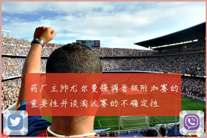 药厂主帅尤尔曼强调晋级附加赛的重要性并谈淘汰赛的不确定性