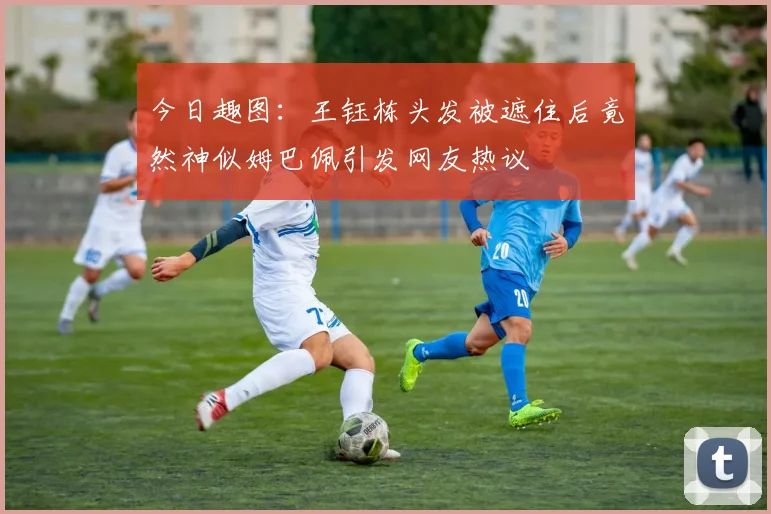 今日趣图：王钰栋头发被遮住后竟然神似姆巴佩引发网友热议