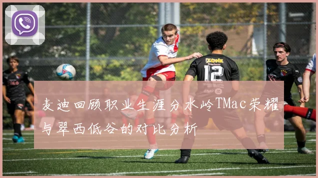 麦迪回顾职业生涯分水岭TMac荣耀与翠西低谷的对比分析