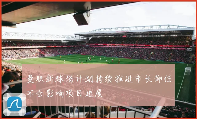 曼联新球场计划持续推进市长卸任不会影响项目进展