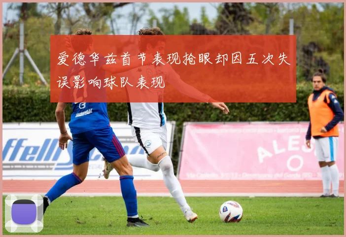 爱德华兹首节表现抢眼却因五次失误影响球队表现
