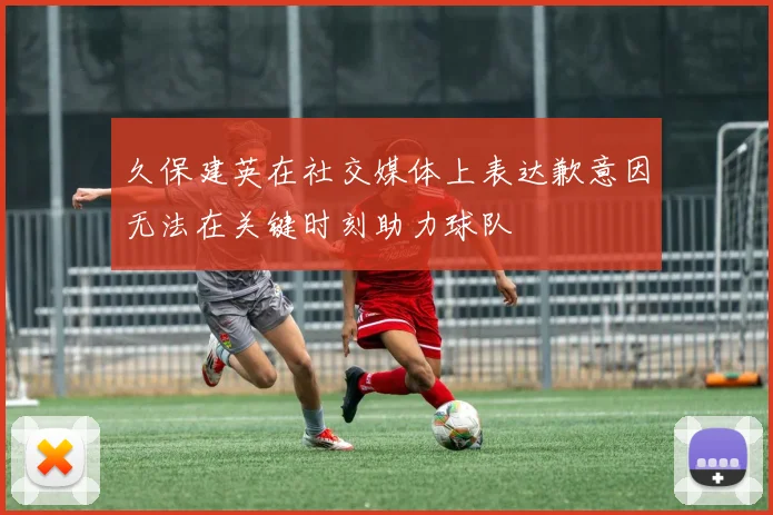 久保建英在社交媒体上表达歉意因无法在关键时刻助力球队