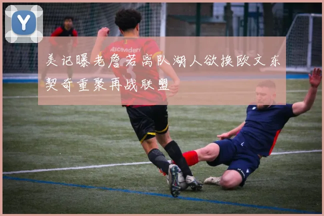 美记曝老詹若离队湖人欲换欧文东契奇重聚再战联盟