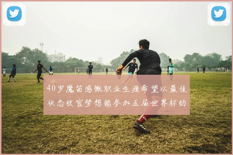 40岁魔笛感慨职业生涯希望以最佳状态收官梦想能参加五届世界杯的壮举