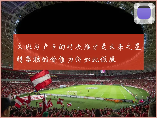 文班与卢卡的对决谁才是未来之星特雷杨的价值为何如此低廉