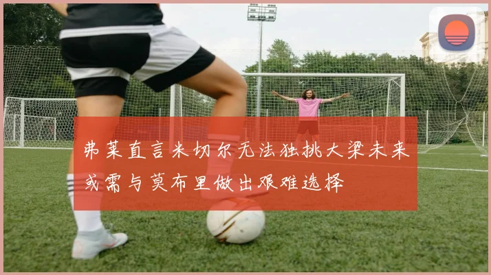弗莱直言米切尔无法独挑大梁未来或需与莫布里做出艰难选择