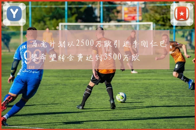 马竞计划以2500万欧引进李刚仁巴黎希望转会费达到3500万欧