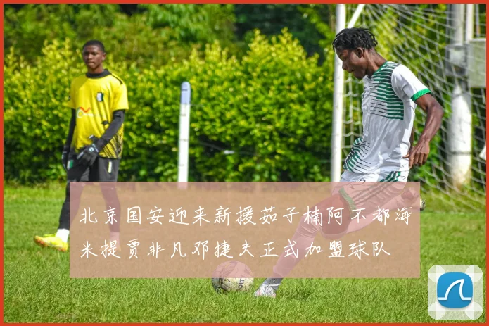 北京国安迎来新援茹子楠阿不都海米提贾非凡邓捷夫正式加盟球队