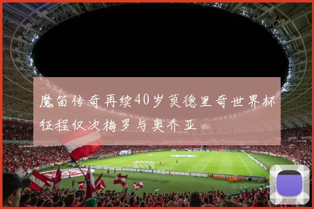 魔笛传奇再续40岁莫德里奇世界杯征程仅次梅罗与奥乔亚