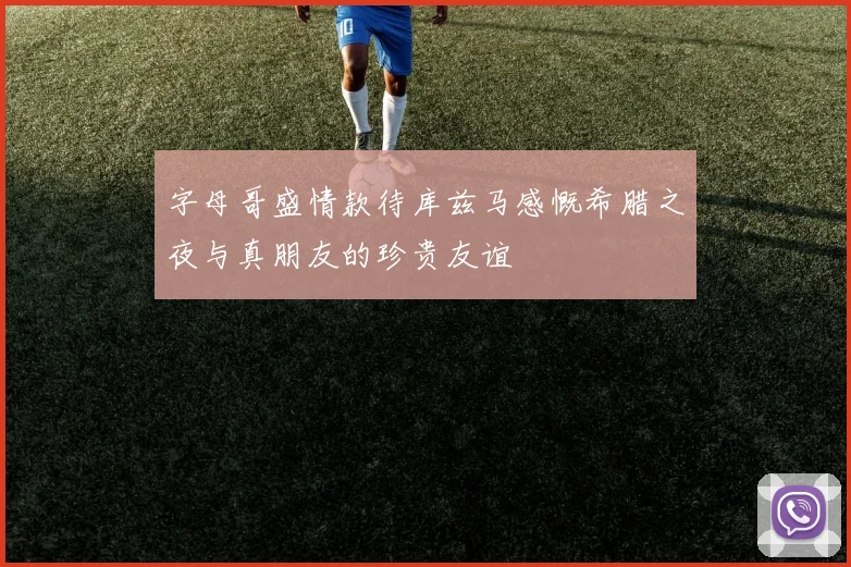 字母哥盛情款待库兹马感慨希腊之夜与真朋友的珍贵友谊